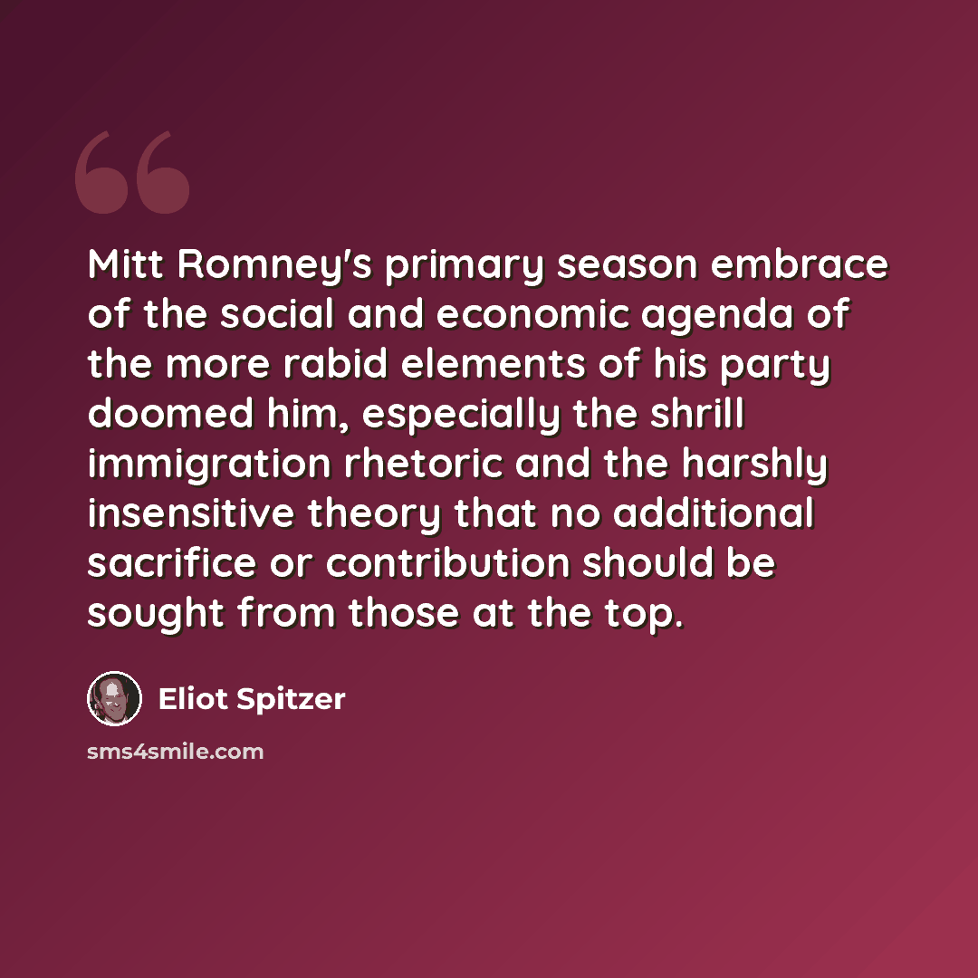 “Mitt Romney's primary season embrace of the social and economic agenda of the more rabid elements of his party doomed him, especially the shrill immigration rhetoric and the harshly insensitive theory that no additional sacrifice or contribution should be sought from those at the top.” quote by Eliot Spitzer