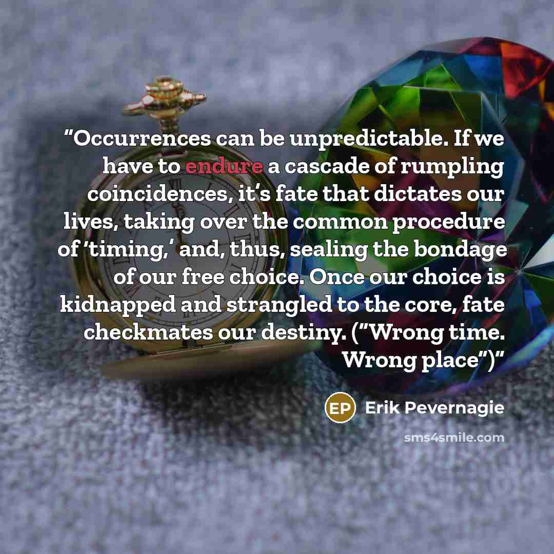 “Occurrences can be unpredictable. If we have to endure a cascade of rumpling coincidences, it’s fate that dictates our lives, taking over the common procedure of ‘timing,’ and, thus, sealing the bondage of our free choice. Once our choice is kidnapped and strangled to the core, fate checkmates our…” quote by Erik Pevernagie