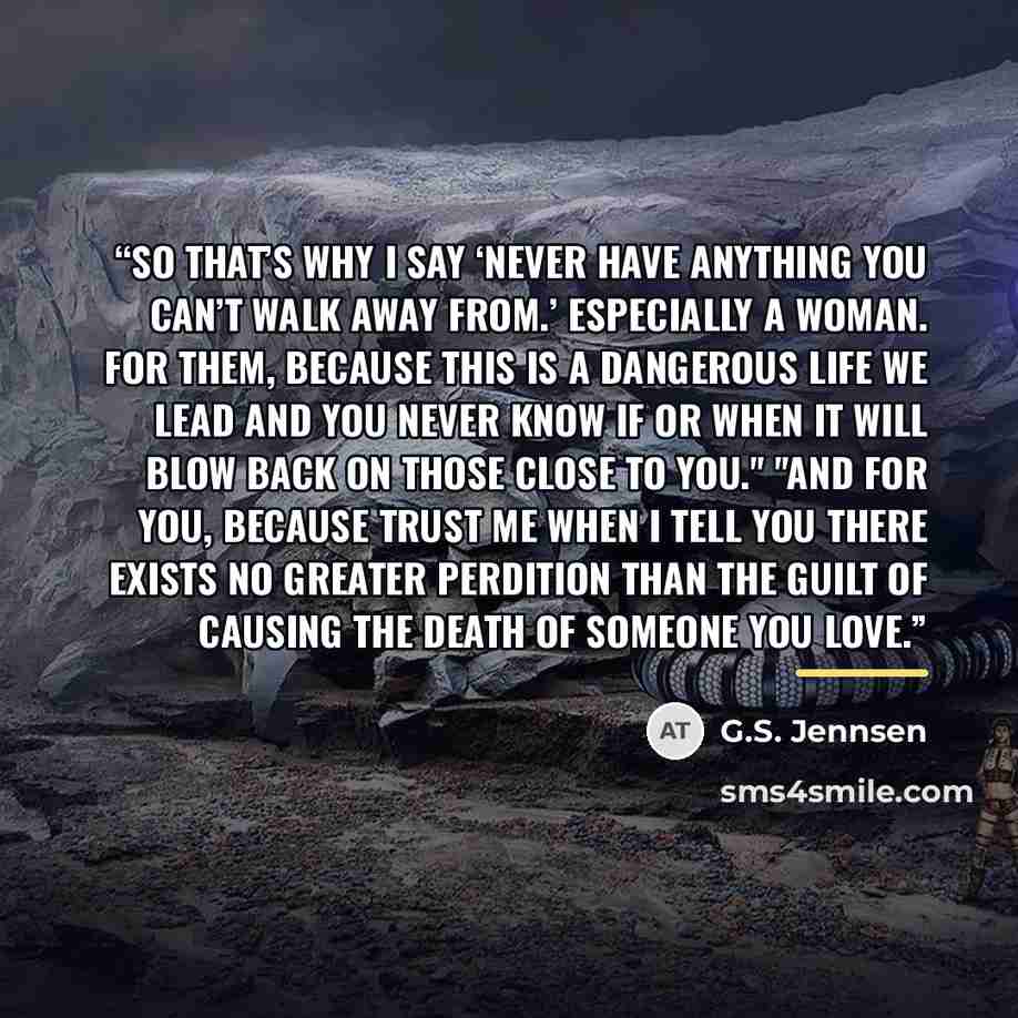 “So that’s why I say ‘never have anything you can’t walk away from.’ Especially a woman. For them, because this is a dangerous life we lead and you never know if or when it will blow back on those close to you." "And for you, because trust me when I tell you there exists no greater perdition than…” quote by G.S. Jennsen