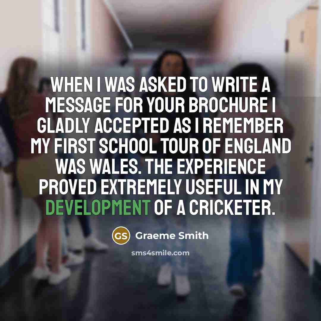 “When I was asked to write a message for your brochure I gladly accepted as I remember my first school tour of England was Wales. The experience proved extremely useful in my development of a cricketer.” quote by Graeme Smith