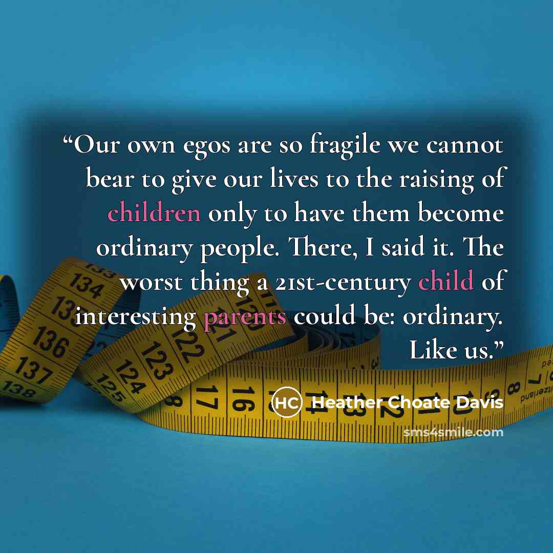 “Our own egos are so fragile we cannot bear to give our lives to the raising of children only to have them become ordinary people. There, I said it. The worst thing a 21st-century child of interesting parents could be: ordinary. Like us.” quote by Heather Choate Davis