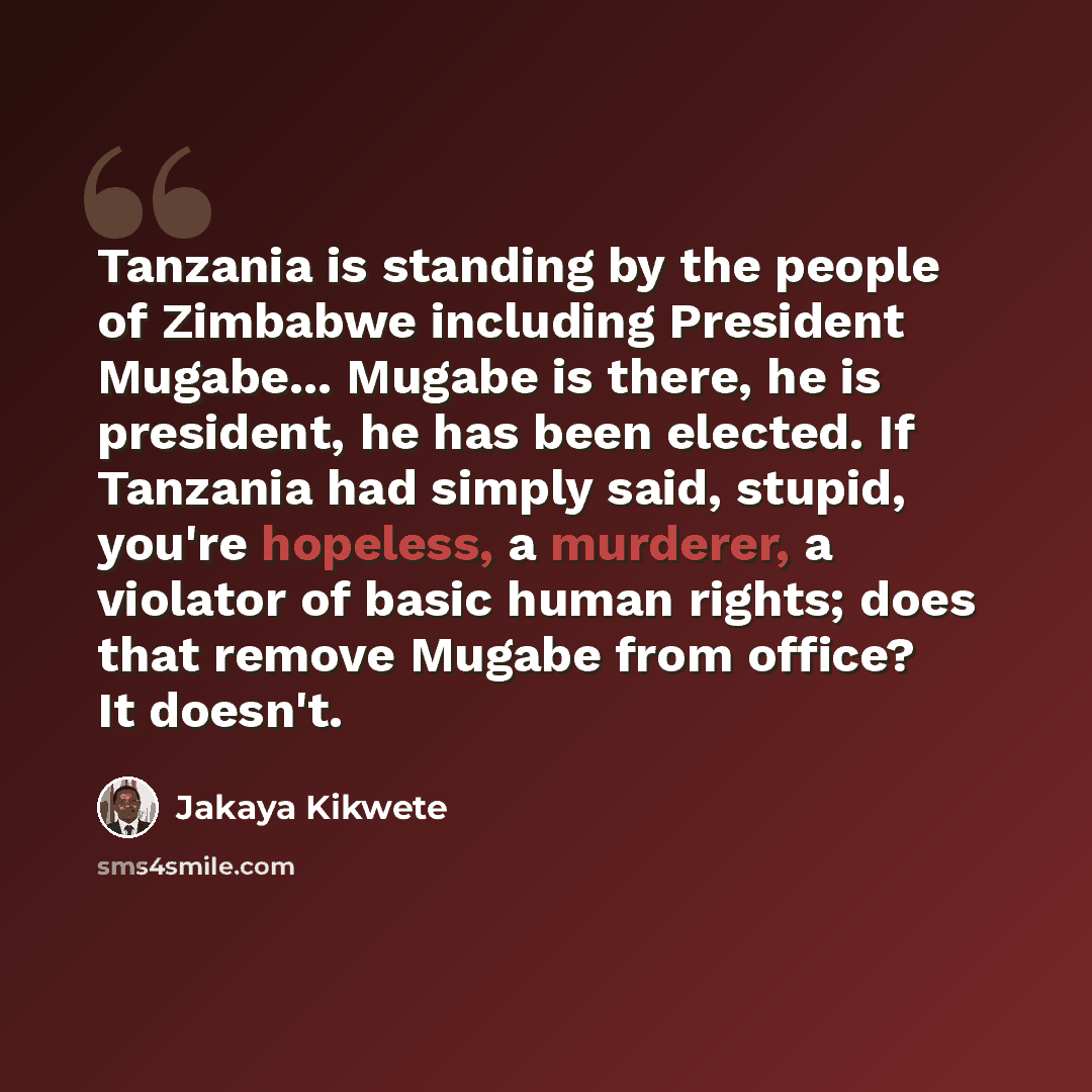 “Tanzania is standing by the people of Zimbabwe including President Mugabe... Mugabe is there, he is president, he has been elected. If Tanzania had simply said, stupid, you're hopeless, a murderer, a violator of basic human rights; does that remove Mugabe from office? It doesn't.” quote by Jakaya Kikwete