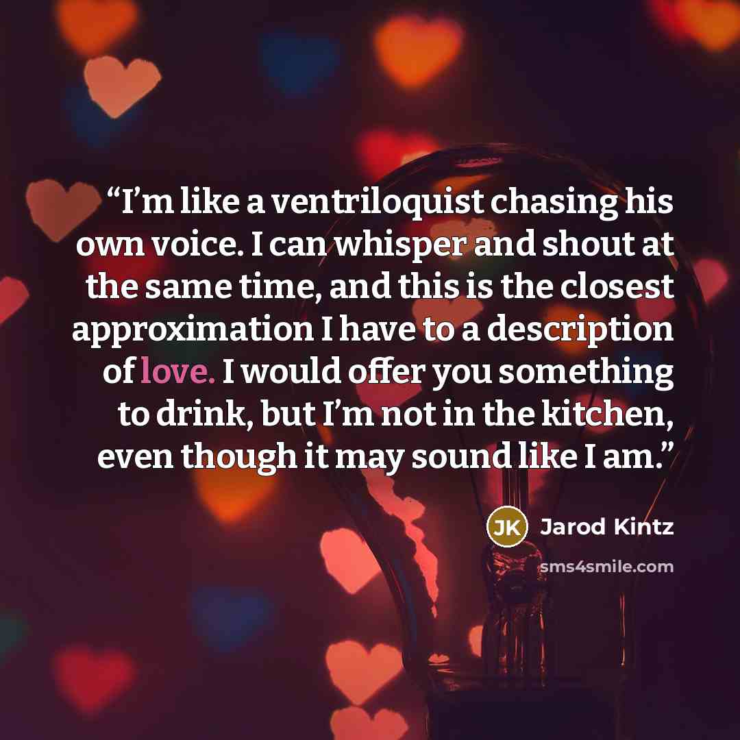 “I’m like a ventriloquist chasing his own voice. I can whisper and shout at the same time, and this is the closest approximation I have to a description of love. I would offer you something to drink, but I’m not in the kitchen, even though it may sound like I am.” quote by Jarod Kintz
