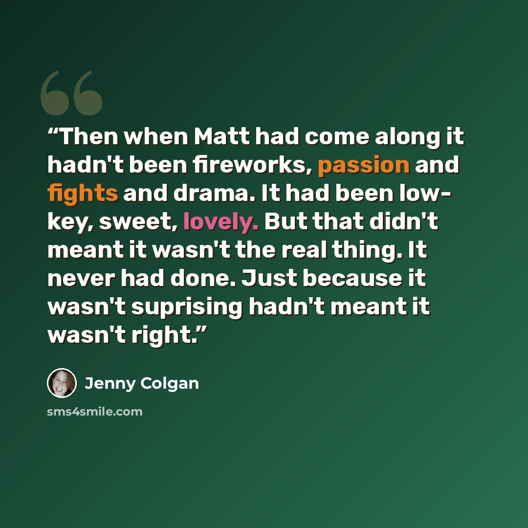 “Then when Matt had come along it hadn't been fireworks, passion and fights and drama. It had been low- key, sweet, lovely. But that didn't meant it wasn't the real thing. It never had done. Just because it wasn't suprising hadn't meant it wasn't right.” quote by Jenny Colgan