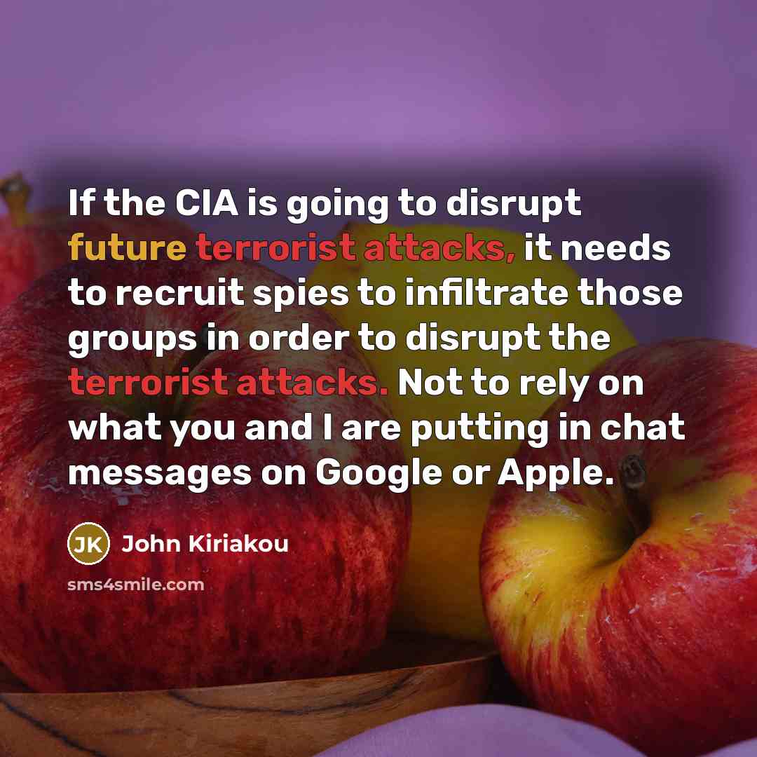 “If the CIA is going to disrupt future terrorist attacks, it needs to recruit spies to infiltrate those groups in order to disrupt the terrorist attacks. Not to rely on what you and I are putting in chat messages on Google or Apple.” quote by John Kiriakou