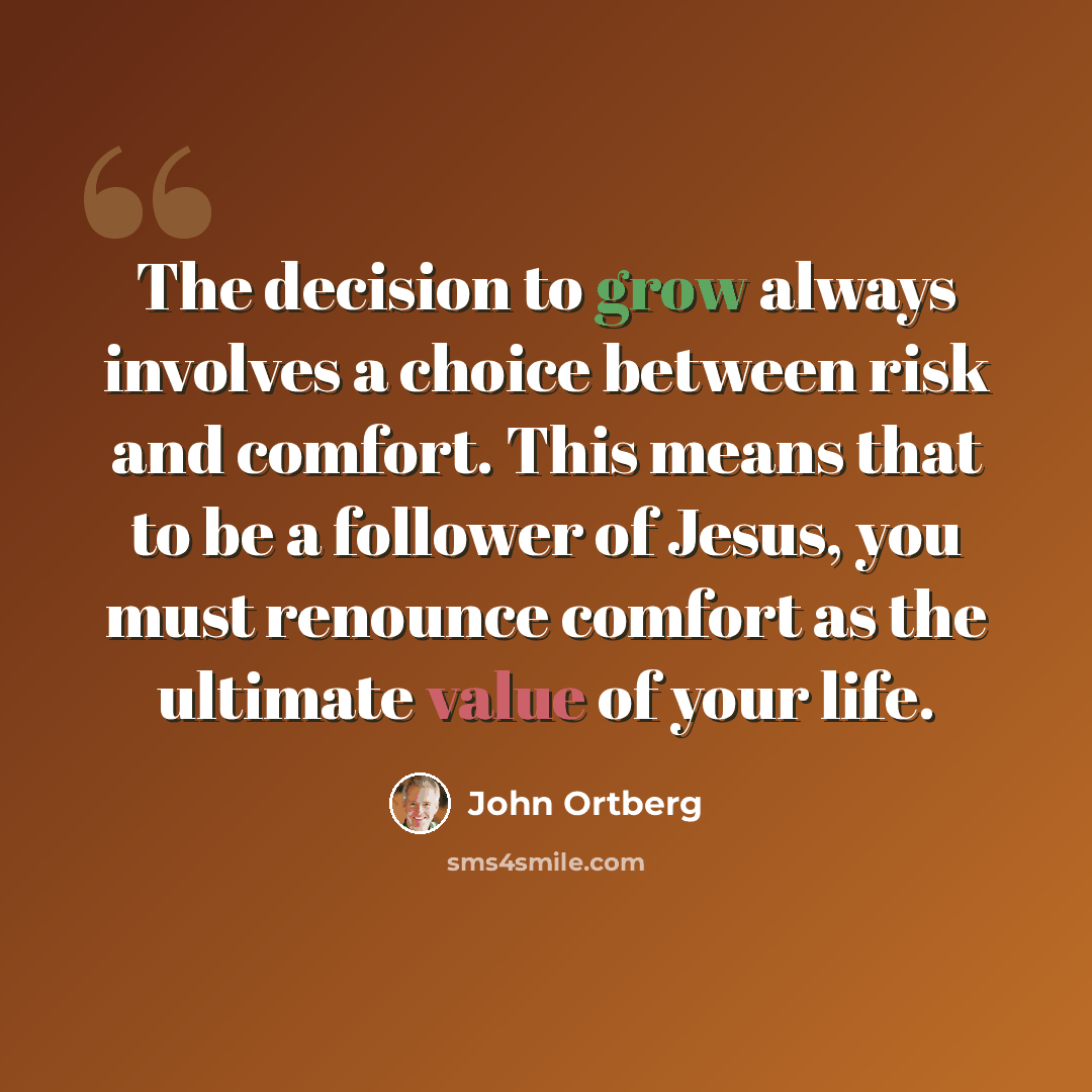 “The decision to grow always involves a choice between risk and comfort. This means that to be a follower of Jesus, you must renounce comfort as the ultimate value of your life.” quote by John Ortberg