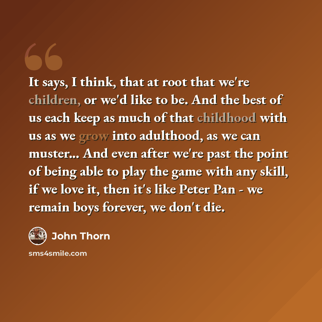 “It says, I think, that at root that we're children, or we'd like to be. And the best of us each keep as much of that childhood with us as we grow into adulthood, as we can muster... And even after we're past the point of being able to play the game with any skill, if we love it, then it's like…” quote by John Thorn