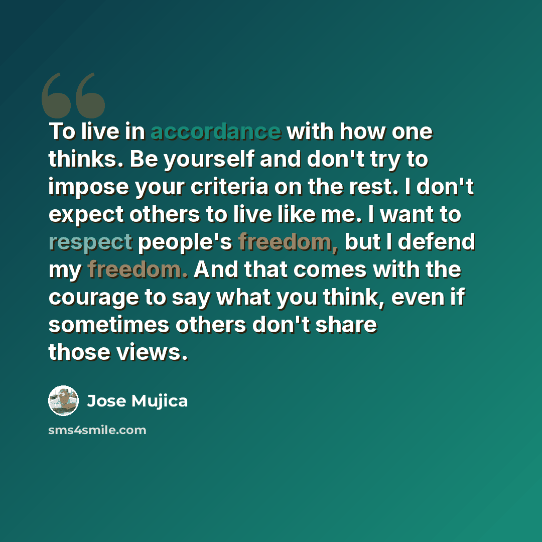 “To live in accordance with how one thinks. Be yourself and don't try to impose your criteria on the rest. I don't expect others to live like me. I want to respect people's freedom, but I defend my freedom. And that comes with the courage to say what you think, even if sometimes others don't share…” quote by Jose Mujica