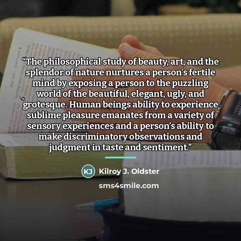“The philosophical study of beauty, art, and the splendor of nature nurtures a person’s fertile mind by exposing a person to the puzzling world of the beautiful, elegant, ugly, and grotesque. Human beings ability to experience sublime pleasure emanates from a variety of sensory experiences and a…” quote by Kilroy J. Oldster