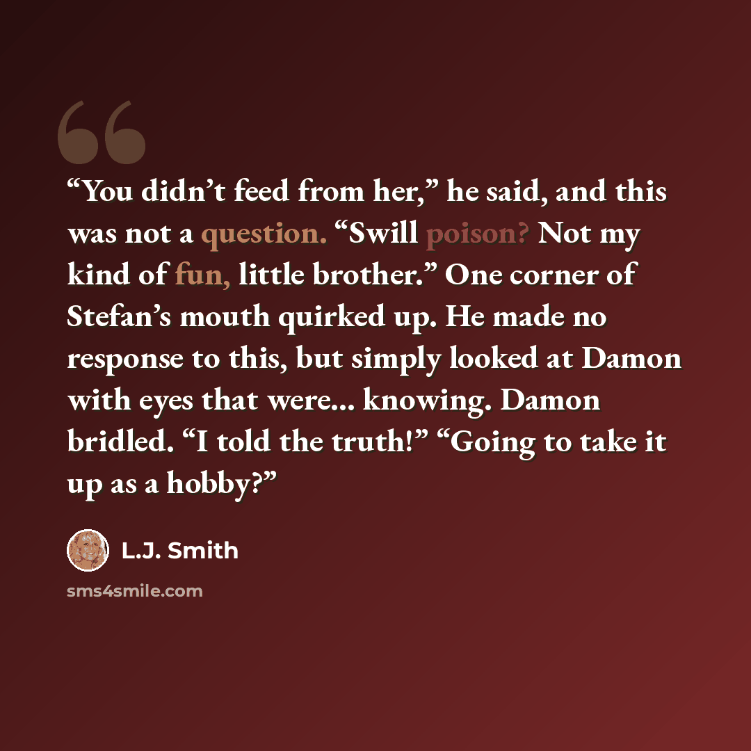 “You didn’t feed from her,” he said, and this was not a question. “Swill poison? Not my kind of fun, little brother.” One corner of Stefan’s mouth quirked up. He made no response to this, but simply looked at Damon with eyes that were... knowing. Damon bridled. “I told the truth!” “Going to take it…” quote by L.J. Smith