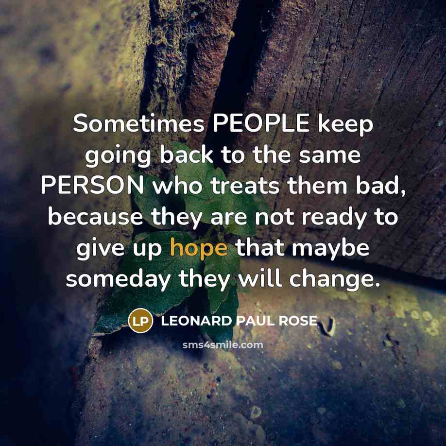 “Sometimes PEOPLE keep going back to the same PERSON who treats them bad, because they are not ready to give up hope that maybe someday they will change.” quote by LEONARD PAUL ROSE