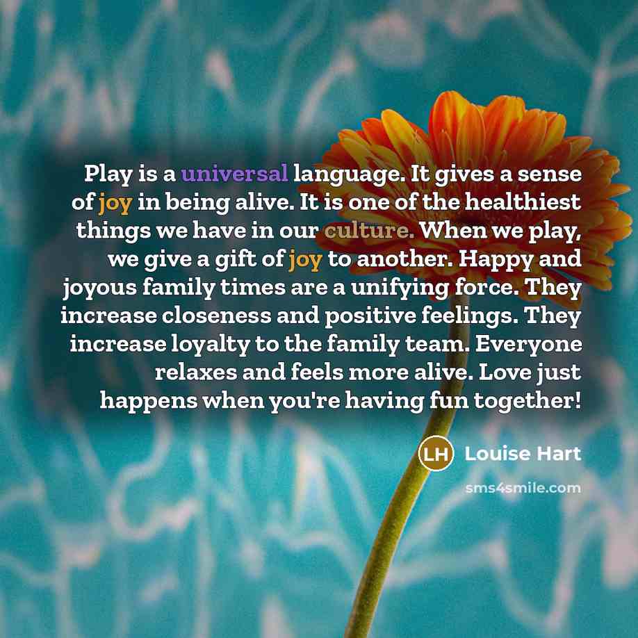 “Play is a universal language. It gives a sense of joy in being alive. It is one of the healthiest things we have in our culture. When we play, we give a gift of joy to another. Happy and joyous family times are a unifying force. They increase closeness and positive feelings. They increase loyalty…” quote by Louise Hart
