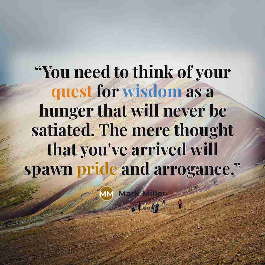 “You need to think of your quest for wisdom as a hunger that will never be satiated. The mere thought that you've arrived will spawn pride and arrogance.” quote by Mark Miller