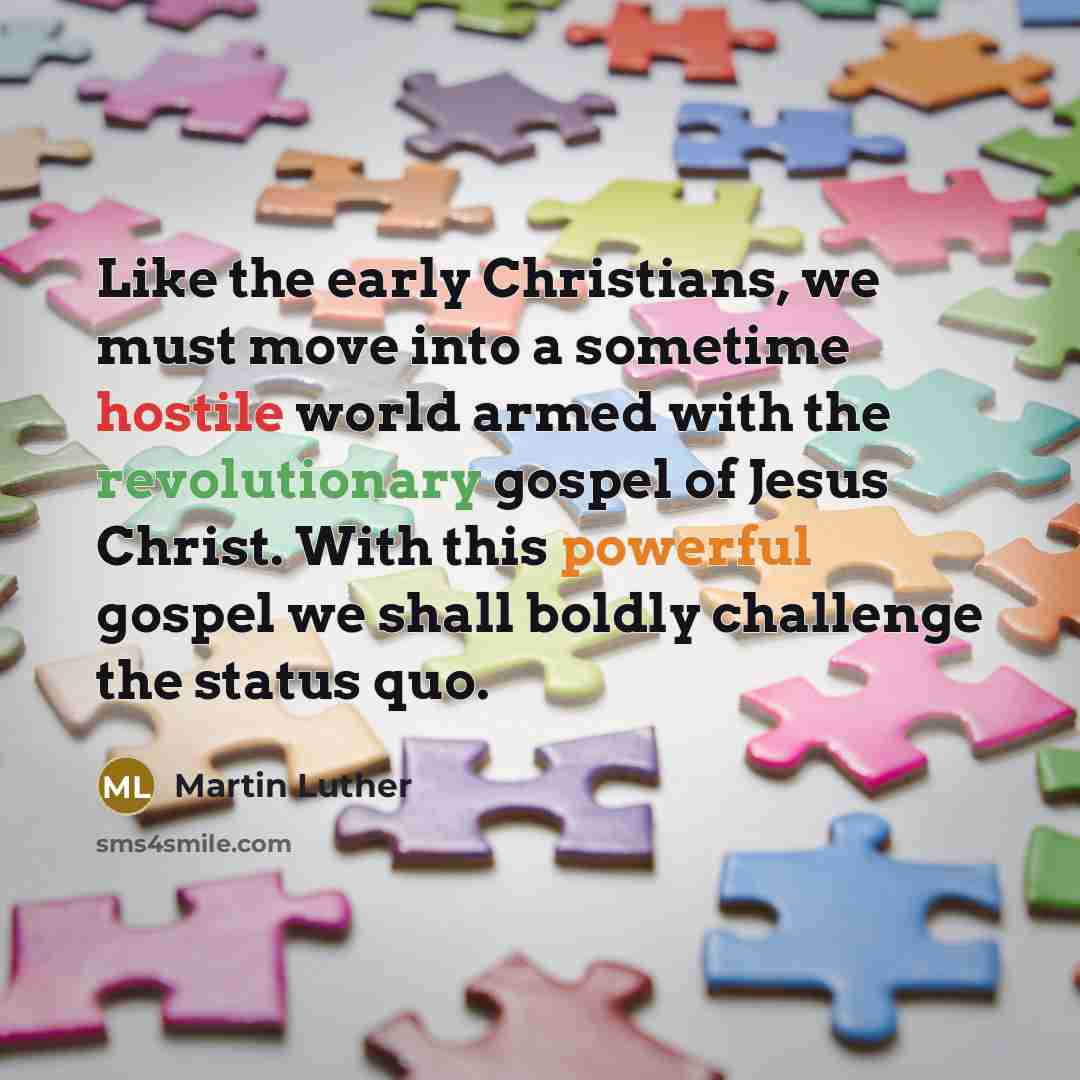 “Like the early Christians, we must move into a sometime hostile world armed with the revolutionary gospel of Jesus Christ. With this powerful gospel we shall boldly challenge the status quo.” quote by Martin Luther
