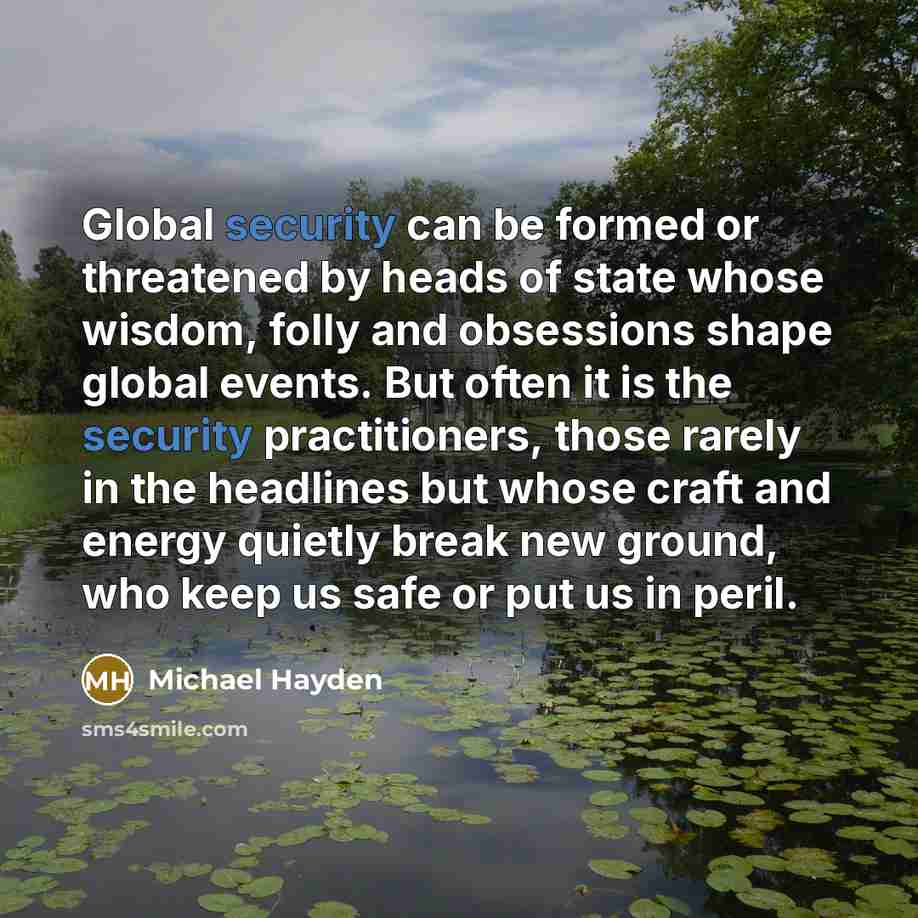 “Global security can be formed or threatened by heads of state whose wisdom, folly and obsessions shape global events. But often it is the security practitioners, those rarely in the headlines but whose craft and energy quietly break new ground, who keep us safe or put us in peril.” quote by Michael Hayden