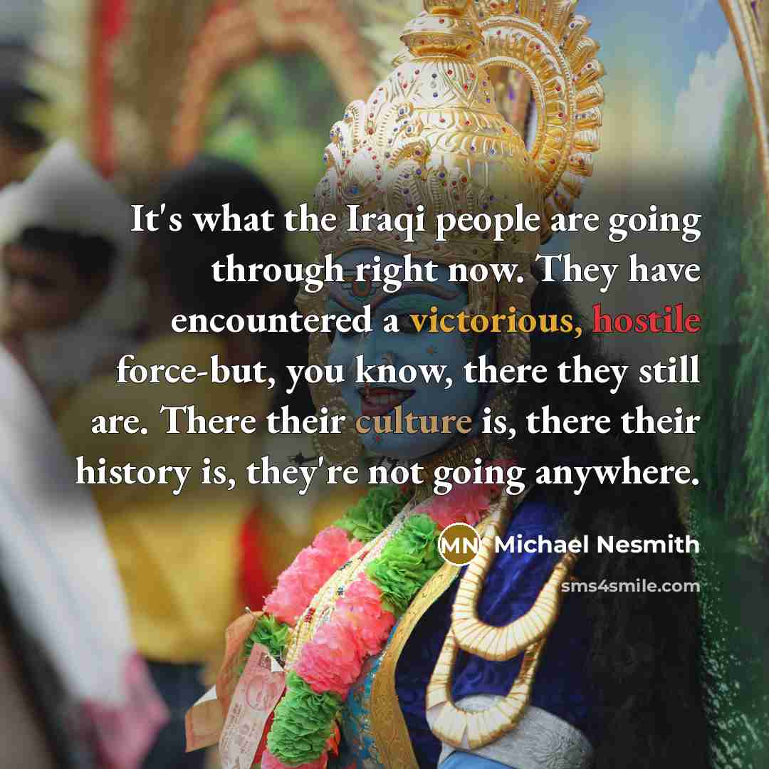 “It's what the Iraqi people are going through right now. They have encountered a victorious, hostile force-but, you know, there they still are. There their culture is, there their history is, they're not going anywhere.” quote by Michael Nesmith
