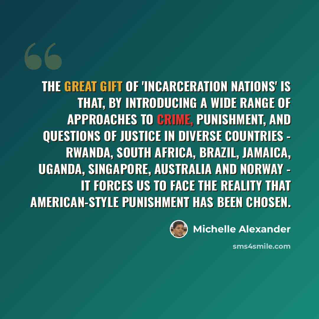 “The great gift of 'Incarceration Nations' is that, by introducing a wide range of approaches to crime, punishment, and questions of justice in diverse countries - Rwanda, South Africa, Brazil, Jamaica, Uganda, Singapore, Australia and Norway - it forces us to face the reality that American-style…” quote by Michelle Alexander