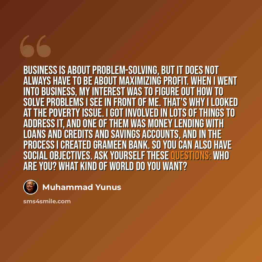 “Business is about problem-solving, but it does not always have to be about maximizing profit. When I went into business, my interest was to figure out how to solve problems I see in front of me. That's why I looked at the poverty issue. I got involved in lots of things to address it, and one of…” quote by Muhammad Yunus