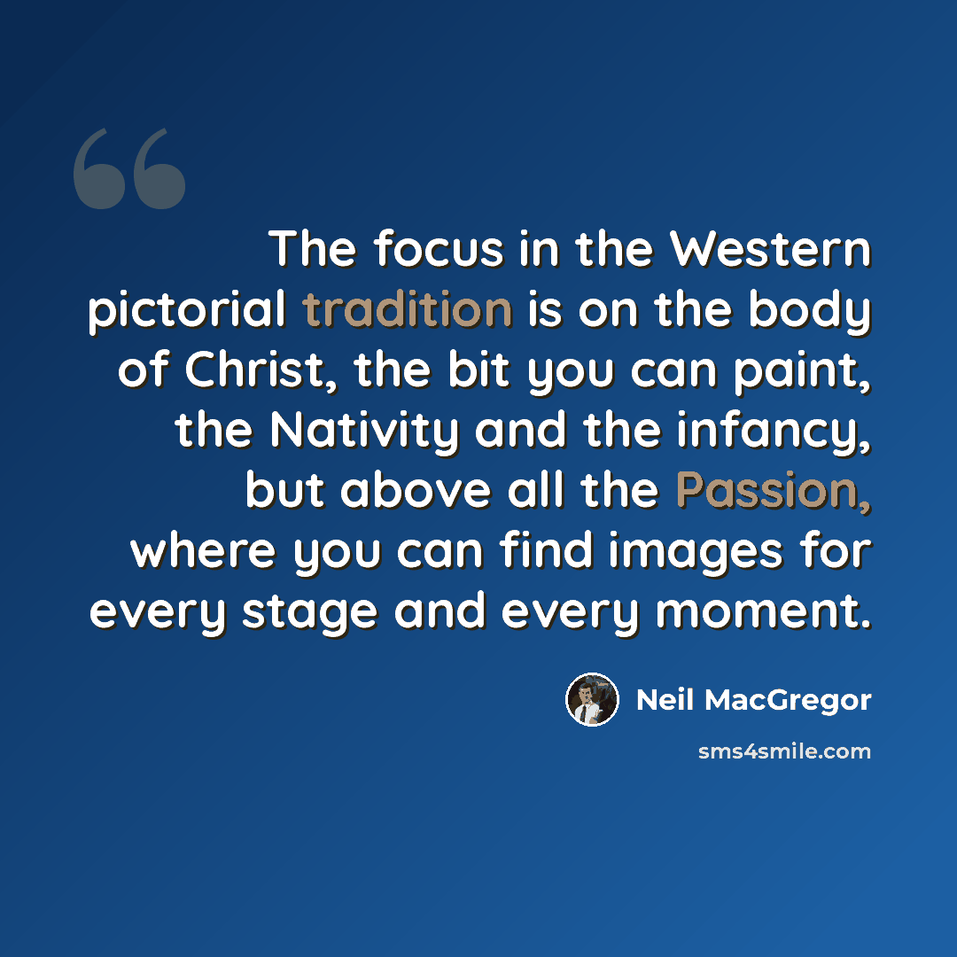 “The focus in the Western pictorial tradition is on the body of Christ, the bit you can paint, the Nativity and the infancy, but above all the Passion, where you can find images for every stage and every moment.” quote by Neil MacGregor
