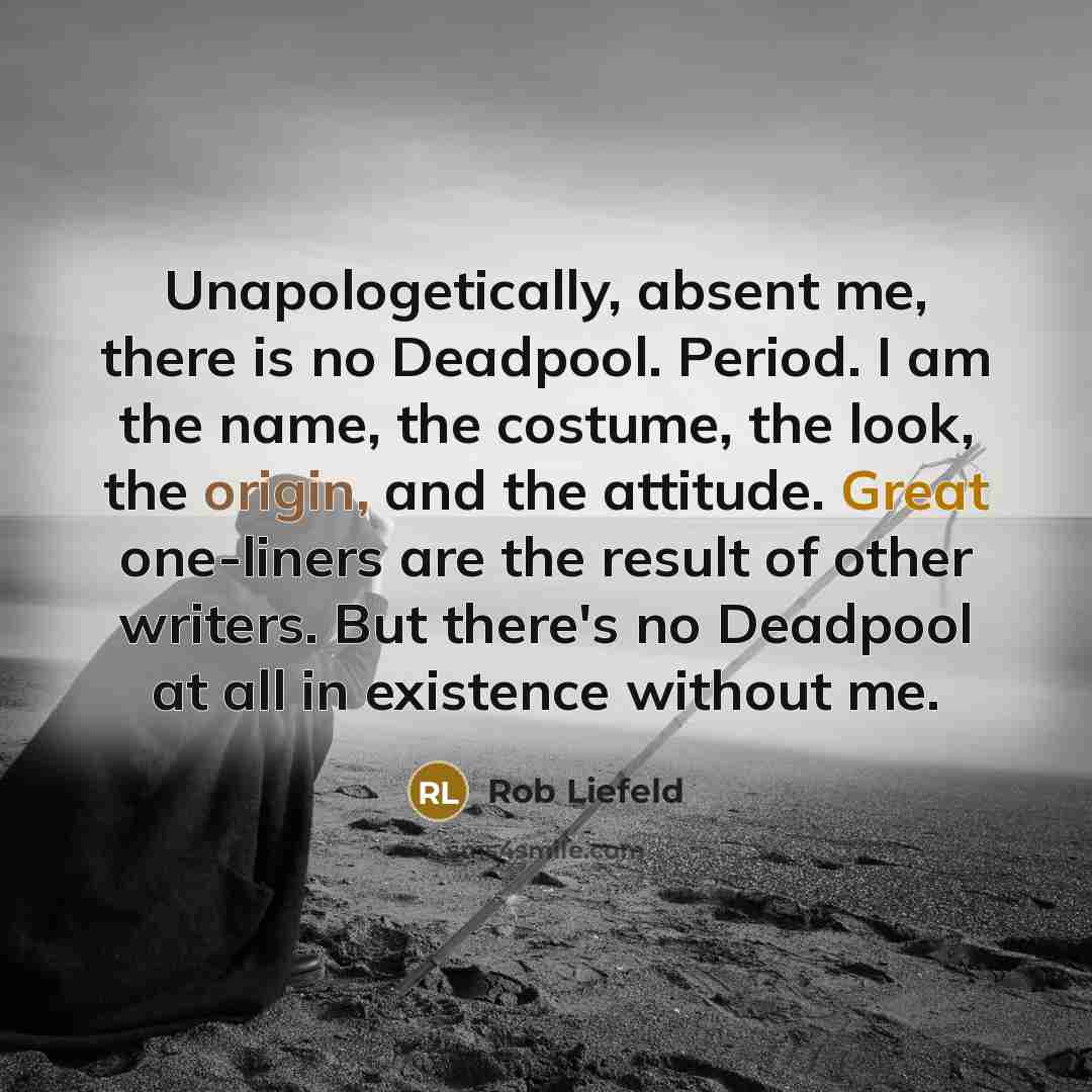 “Unapologetically, absent me, there is no Deadpool. Period. I am the name, the costume, the look, the origin, and the attitude. Great one-liners are the result of other writers. But there's no Deadpool at all in existence without me.” quote by Rob Liefeld