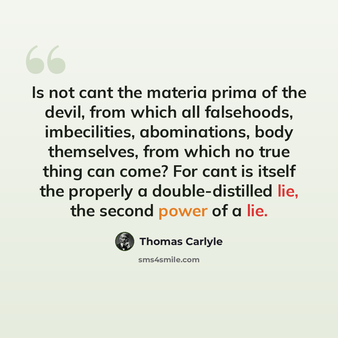 “Is not cant the materia prima of the devil, from which all falsehoods, imbecilities, abominations, body themselves, from which no true thing can come? For cant is itself the properly a double-distilled lie, the second power of a lie.” quote by Thomas Carlyle