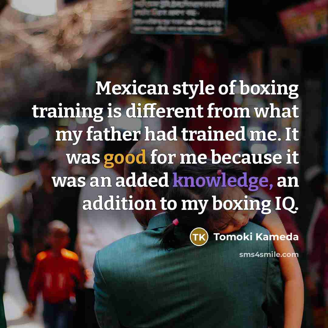 “Mexican style of boxing training is different from what my father had trained me. It was good for me because it was an added knowledge, an addition to my boxing IQ.” quote by Tomoki Kameda