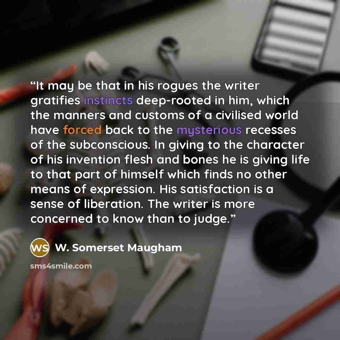 “It may be that in his rogues the writer gratifies instincts deep-rooted in him, which the manners and customs of a civilised world have forced back to the mysterious recesses of the subconscious. In giving to the character of his invention flesh and bones he is giving life to that part of himself…” quote by W. Somerset Maugham