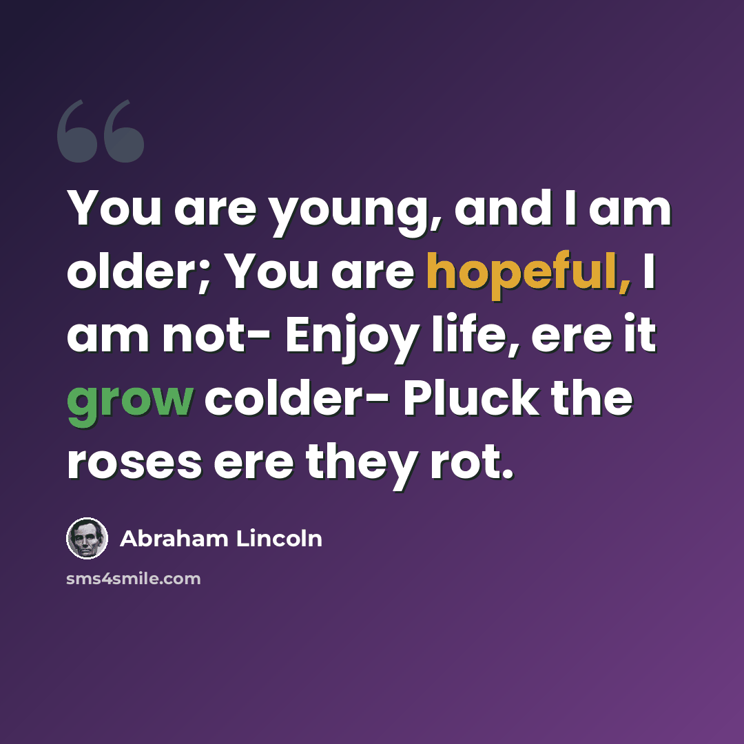 “You are young, and I am older; You are hopeful, I am not- Enjoy life, ere it grow colder- Pluck the roses ere they rot.” quote by Abraham Lincoln