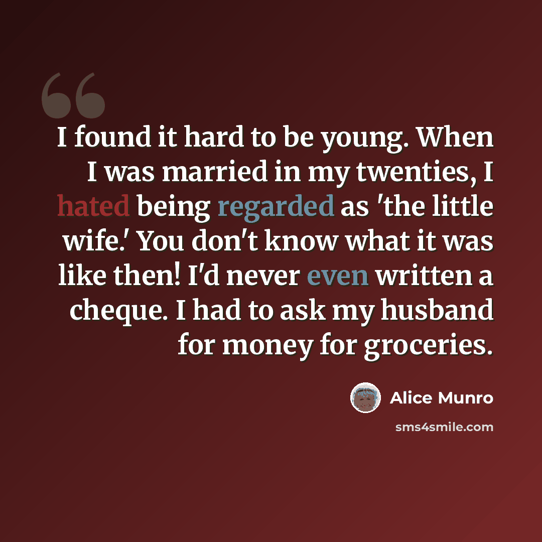 “I found it hard to be young. When I was married in my twenties, I hated being regarded as 'the little wife.' You don't know what it was like then! I'd never even written a cheque. I had to ask my husband for money for groceries.” quote by Alice Munro