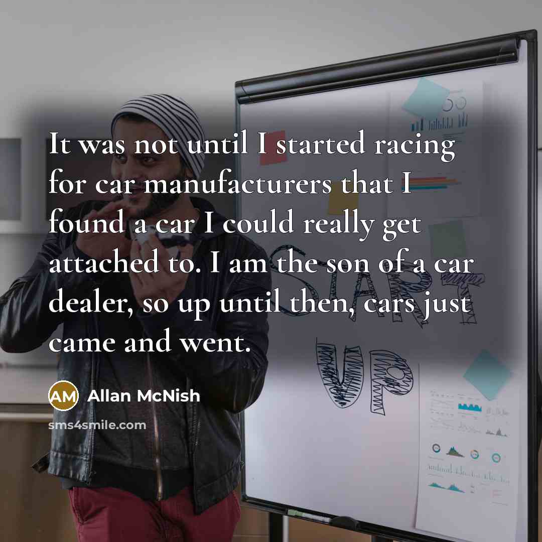 “It was not until I started racing for car manufacturers that I found a car I could really get attached to. I am the son of a car dealer, so up until then, cars just came and went.” quote by Allan McNish