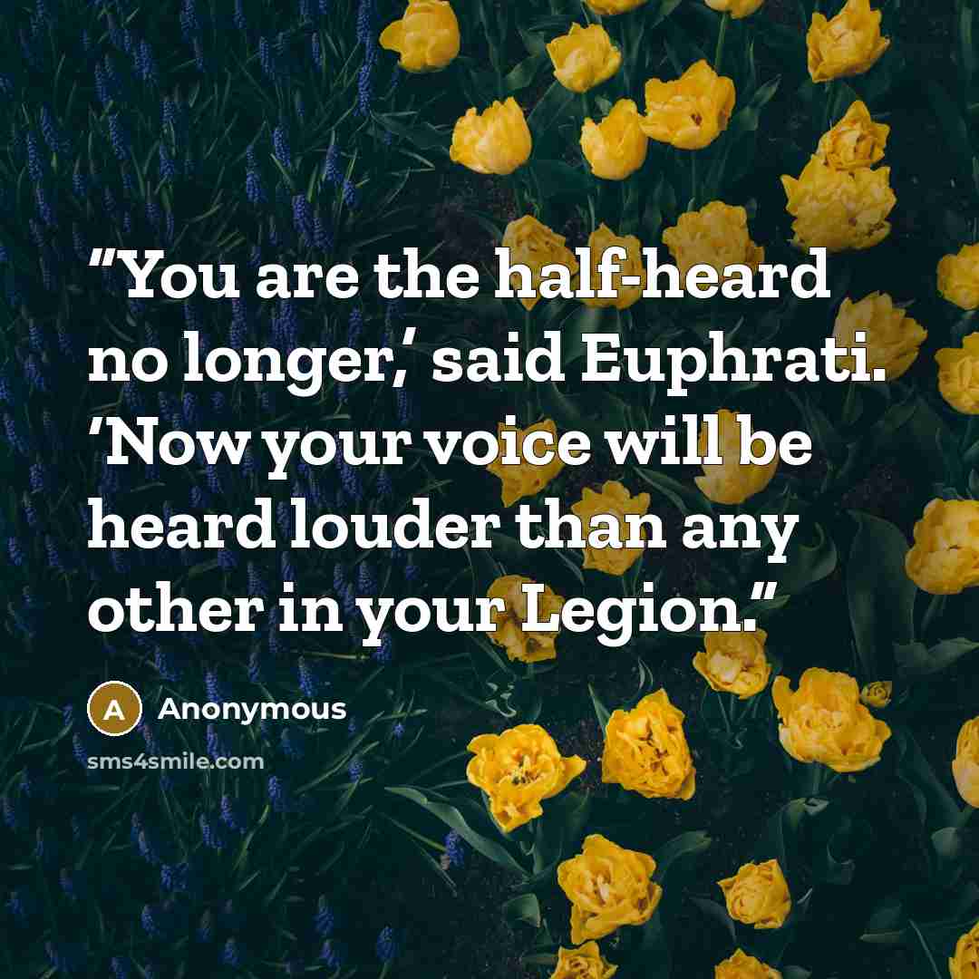 “You are the half-heard no longer,’ said Euphrati. ‘Now your voice will be heard louder than any other in your Legion.” quote by Anonymous