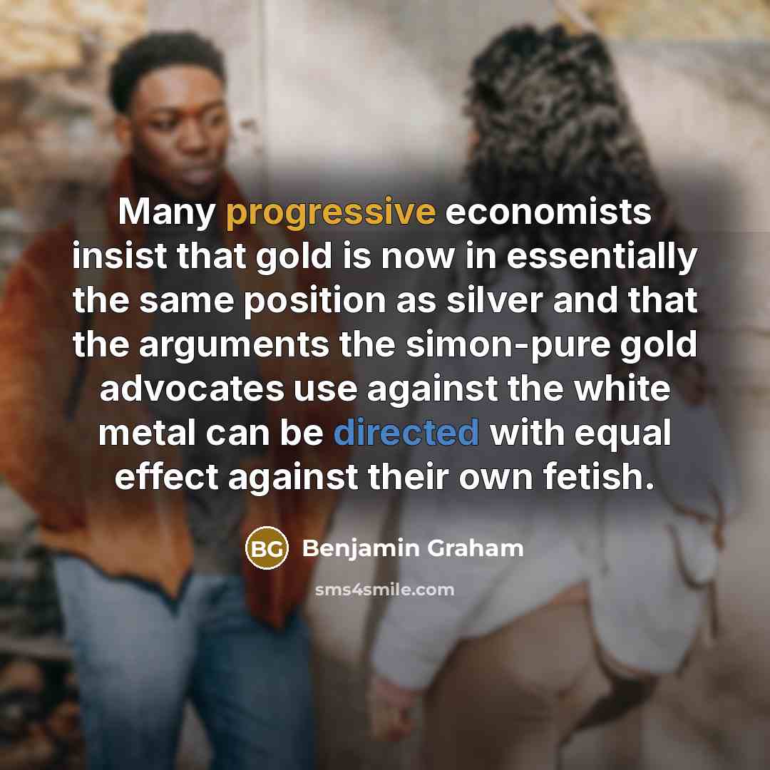 “Many progressive economists insist that gold is now in essentially the same position as silver and that the arguments the simon-pure gold advocates use against the white metal can be directed with equal effect against their own fetish.” quote by Benjamin Graham
