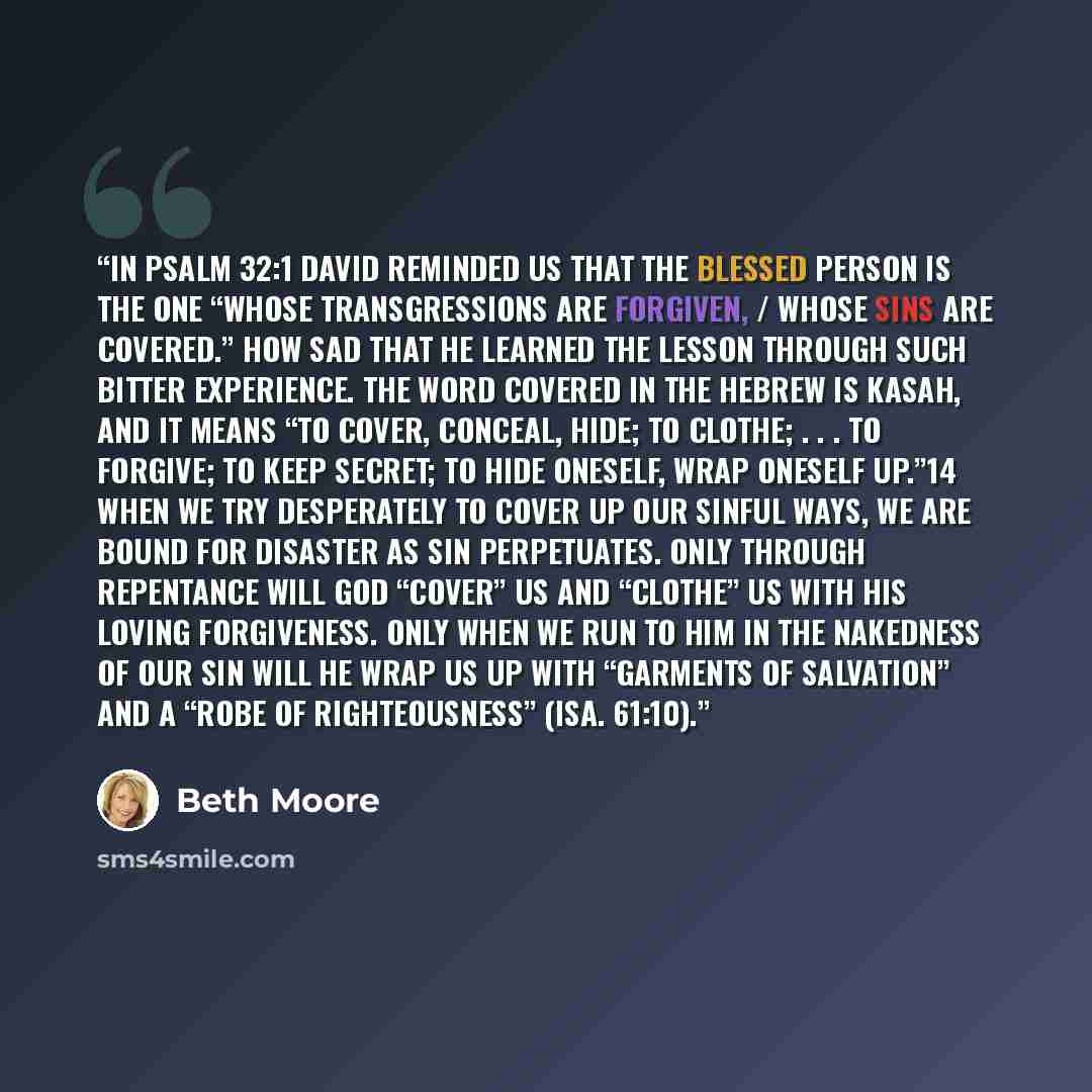 “In Psalm 32:1 David reminded us that the blessed person is the one “whose transgressions are forgiven, / whose sins are covered.” How sad that he learned the lesson through such bitter experience. The word covered in the Hebrew is kasah, and it means “to cover, conceal, hide; to clothe; . . . to…” quote by Beth Moore