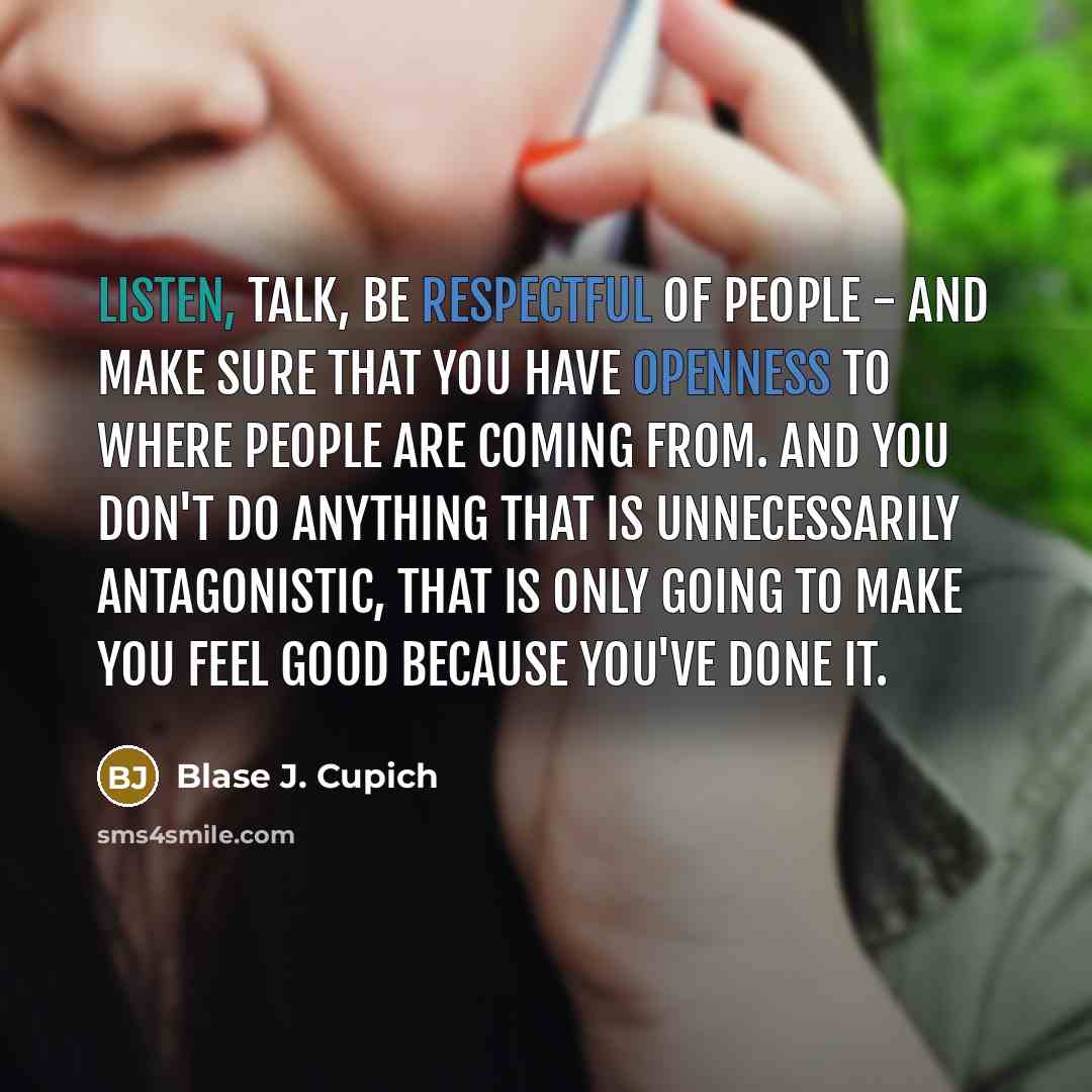 “Listen, talk, be respectful of people - and make sure that you have openness to where people are coming from. And you don't do anything that is unnecessarily antagonistic, that is only going to make you feel good because you've done it.” quote by Blase J. Cupich