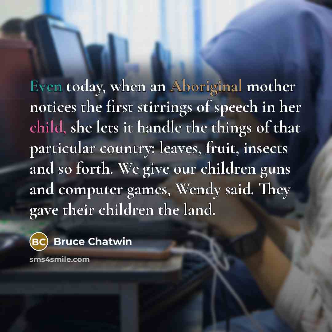 “Even today, when an Aboriginal mother notices the first stirrings of speech in her child, she lets it handle the things of that particular country: leaves, fruit, insects and so forth. We give our children guns and computer games, Wendy said. They gave their children the land.” quote by Bruce Chatwin