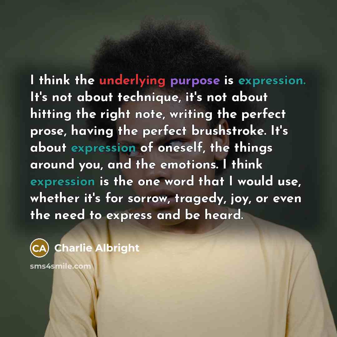 “I think the underlying purpose is expression. It's not about technique, it's not about hitting the right note, writing the perfect prose, having the perfect brushstroke. It's about expression of oneself, the things around you, and the emotions. I think expression is the one word that I would use…” quote by Charlie Albright