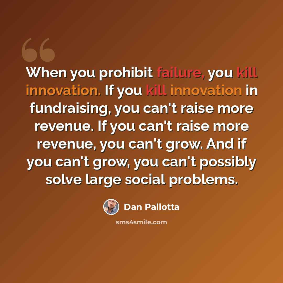 “When you prohibit failure, you kill innovation. If you kill innovation in fundraising, you can't raise more revenue. If you can't raise more revenue, you can't grow. And if you can't grow, you can't possibly solve large social problems.” quote by Dan Pallotta