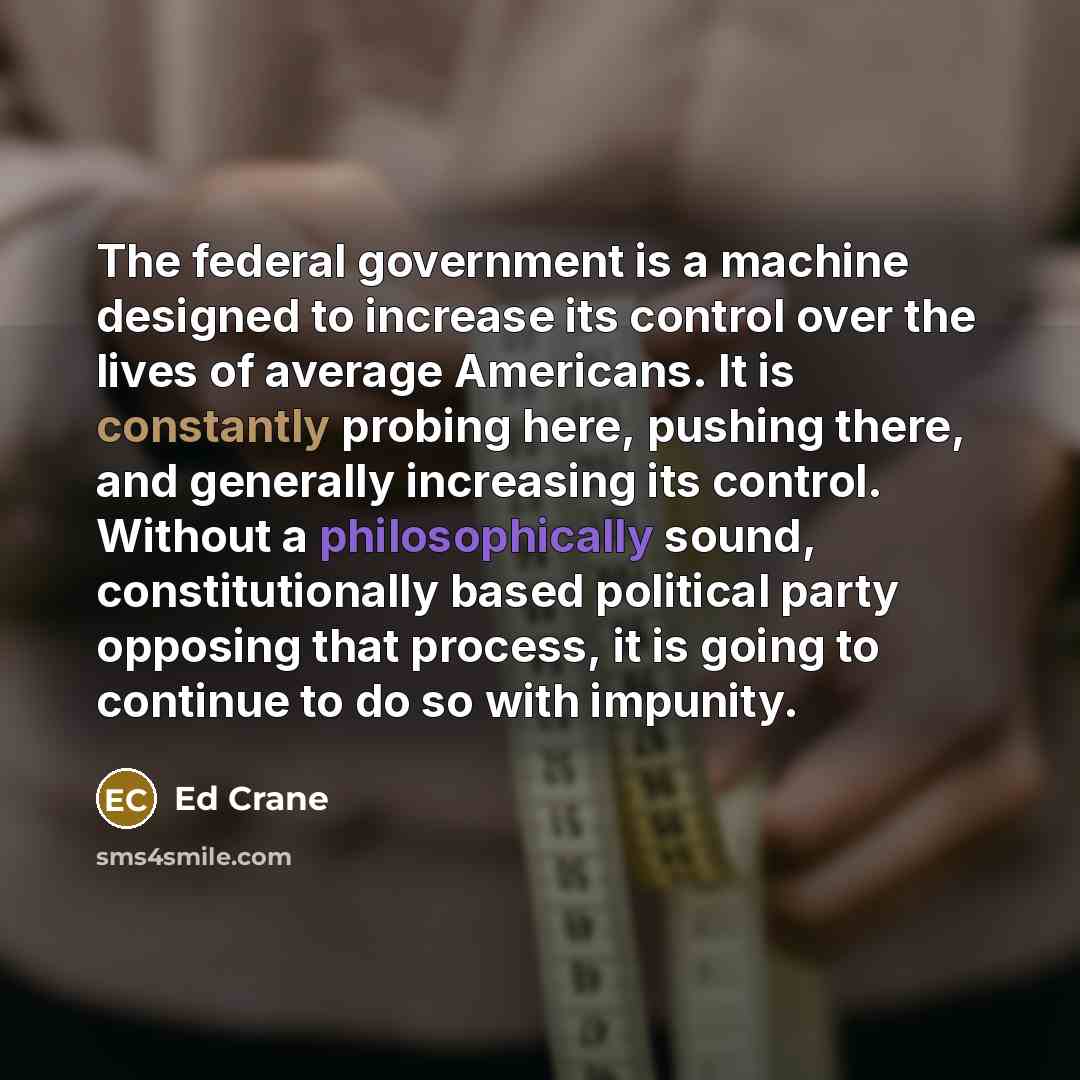 “The federal government is a machine designed to increase its control over the lives of average Americans. It is constantly probing here, pushing there, and generally increasing its control. Without a philosophically sound, constitutionally based political party opposing that process, it is going…” quote by Ed Crane