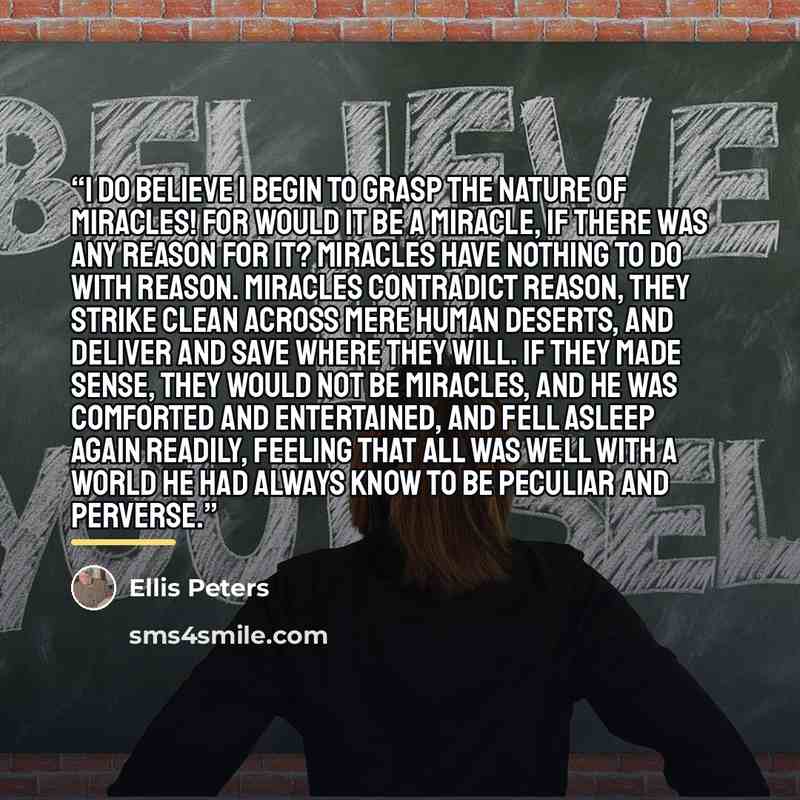 “I do believe I begin to grasp the nature of miracles! For would it be a miracle, if there was any reason for it? Miracles have nothing to do with reason. Miracles contradict reason, they strike clean across mere human deserts, and deliver and save where they will. If they made sense, they would…” quote by Ellis Peters