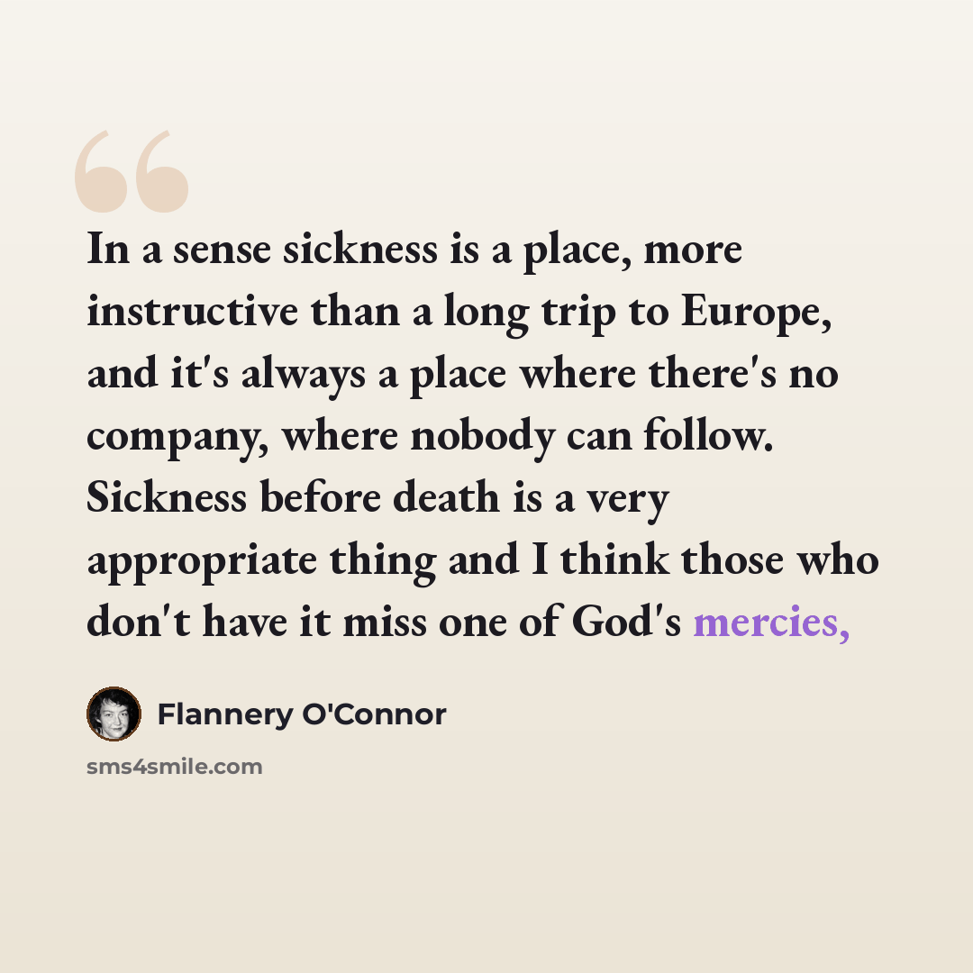 “In a sense sickness is a place, more instructive than a long trip to Europe, and it's always a place where there's no company, where nobody can follow. Sickness before death is a very appropriate thing and I think those who don't have it miss one of God's mercies,” quote by Flannery O'Connor