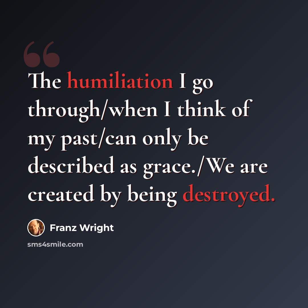 “The humiliation I go through/when I think of my past/can only be described as grace./We are created by being destroyed.” quote by Franz Wright