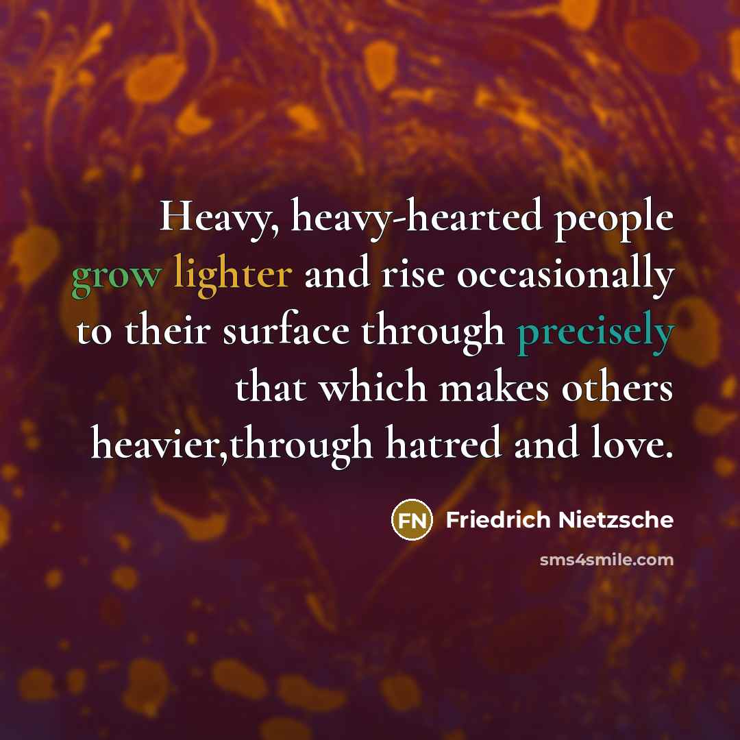 “Heavy, heavy-hearted people grow lighter and rise occasionally to their surface through precisely that which makes others heavier,through hatred and love.” quote by Friedrich Nietzsche