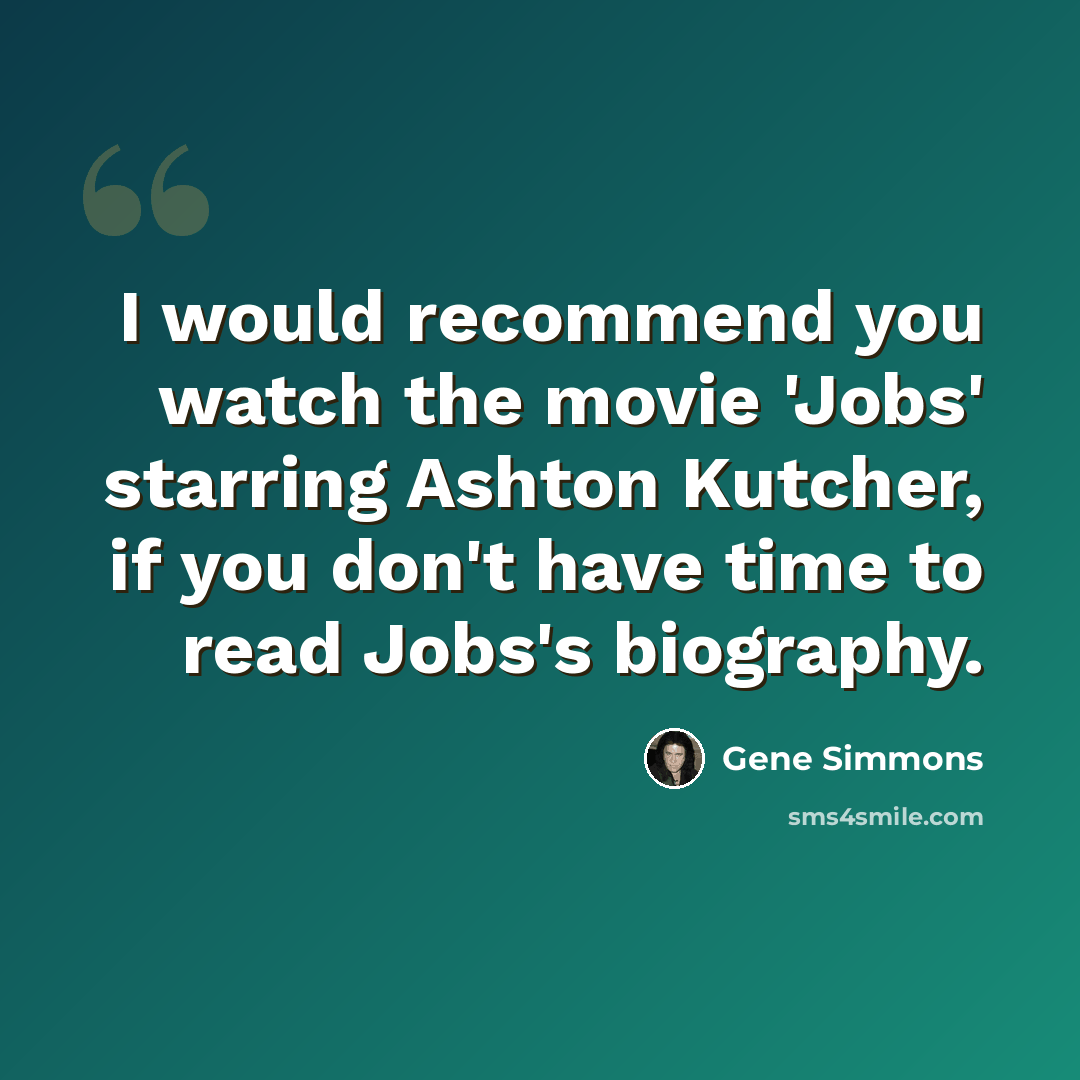 “I would recommend you watch the movie 'Jobs' starring Ashton Kutcher, if you don't have time to read Jobs's biography.” quote by Gene Simmons