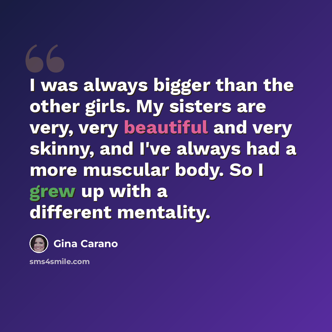 “I was always bigger than the other girls. My sisters are very, very beautiful and very skinny, and I've always had a more muscular body. So I grew up with a different mentality.” quote by Gina Carano