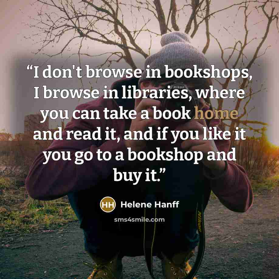 “I don't browse in bookshops, I browse in libraries, where you can take a book home and read it, and if you like it you go to a bookshop and buy it.” quote by Helene Hanff