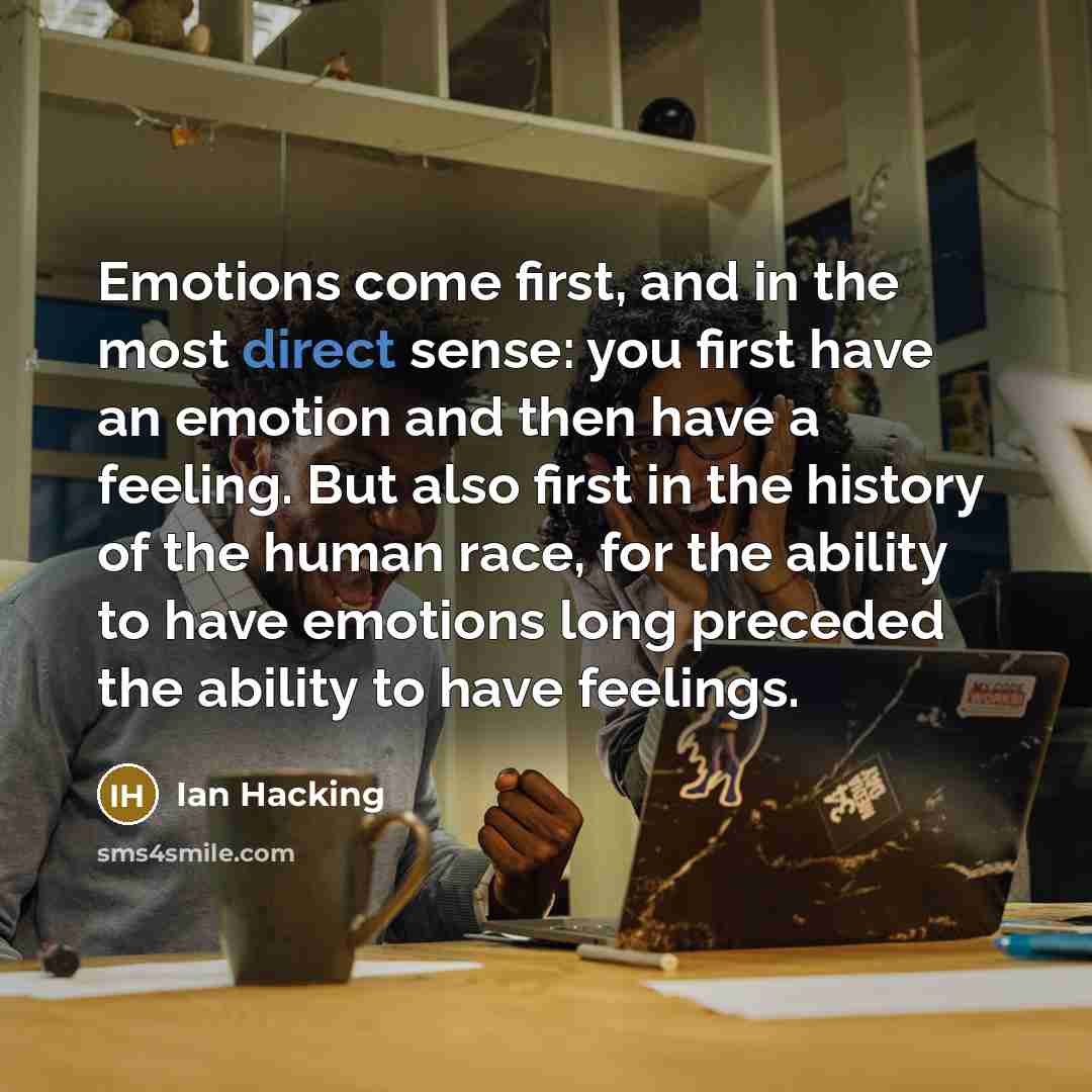 “Emotions come first, and in the most direct sense: you first have an emotion and then have a feeling. But also first in the history of the human race, for the ability to have emotions long preceded the ability to have feelings.” quote by Ian Hacking