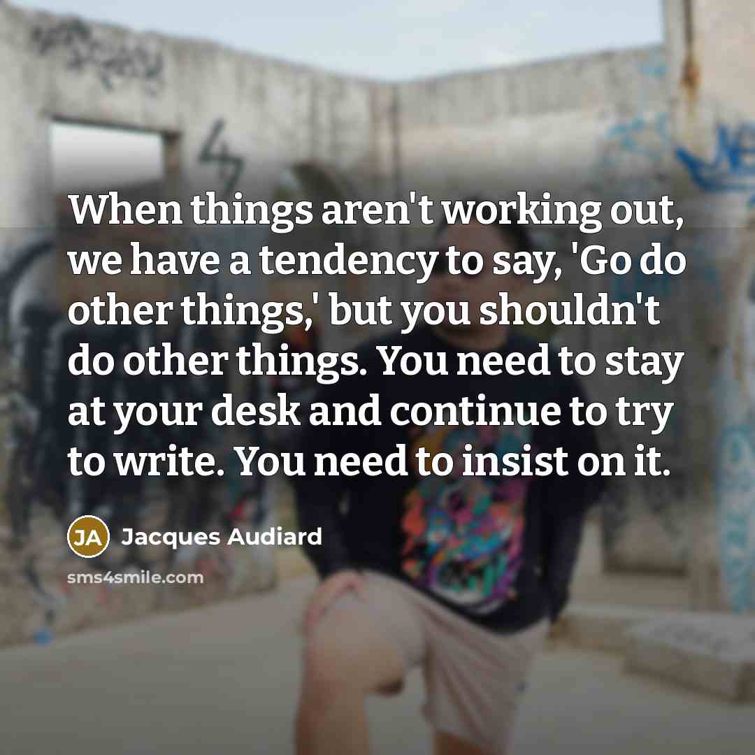 “When things aren't working out, we have a tendency to say, 'Go do other things,' but you shouldn't do other things. You need to stay at your desk and continue to try to write. You need to insist on it.” quote by Jacques Audiard