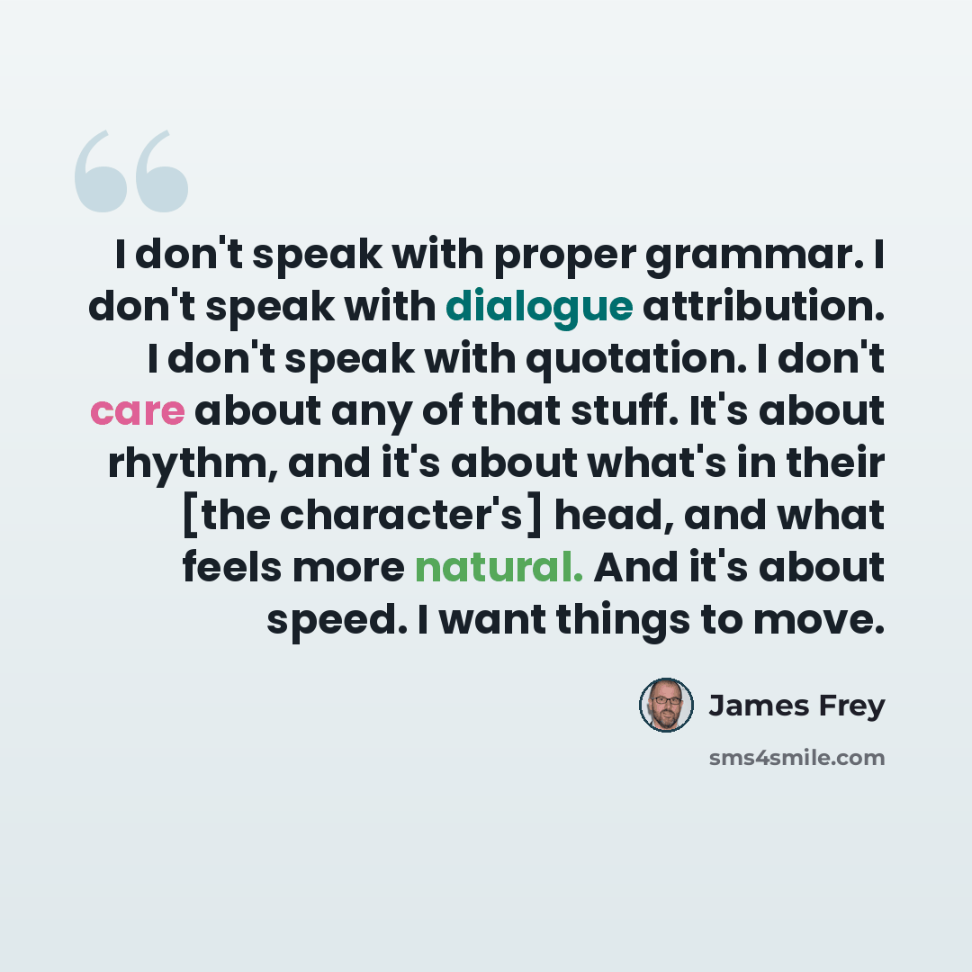 “I don't speak with proper grammar. I don't speak with dialogue attribution. I don't speak with quotation. I don't care about any of that stuff. It's about rhythm, and it's about what's in their [the character's] head, and what feels more natural. And it's about speed. I want things to move.” quote by James Frey
