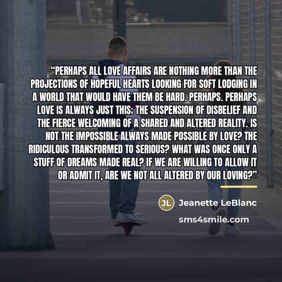 “Perhaps all love affairs are nothing more than the projections of hopeful hearts looking for soft lodging in a world that would have them be hard. Perhaps. Perhaps love is always just this; the suspension of disbelief and the fierce welcoming of a shared and altered reality. Is not the impossible…” quote by Jeanette LeBlanc