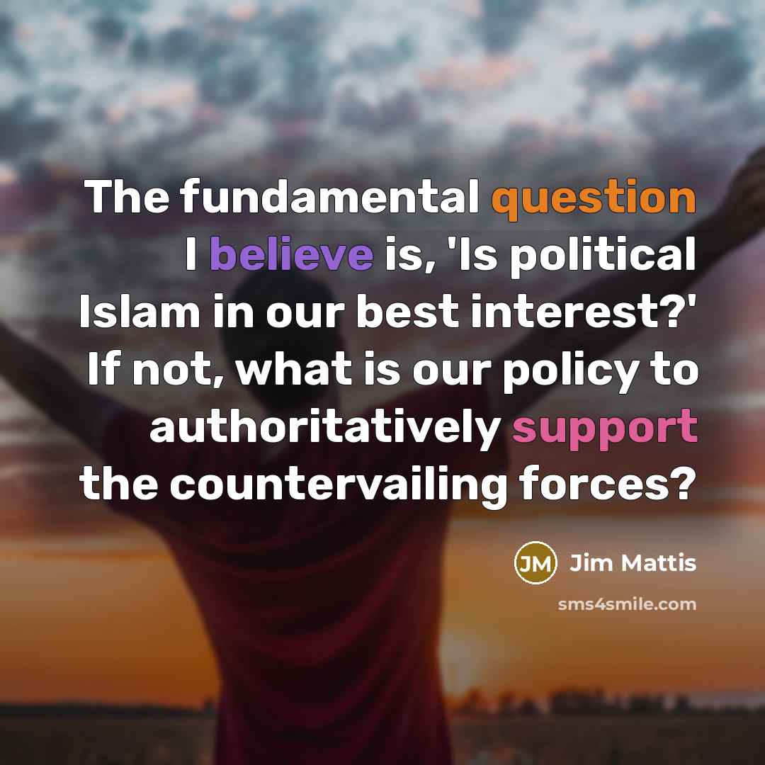“The fundamental question I believe is, 'Is political Islam in our best interest?' If not, what is our policy to authoritatively support the countervailing forces?” quote by Jim Mattis
